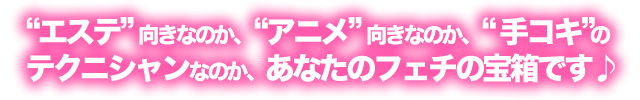 “エステ”向きなのか、“アニメ”向きなのか、“手コキ”のテクニシャンなのか、あなたのフェチの宝箱です♪